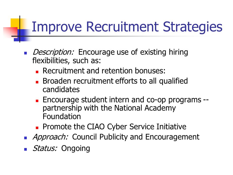 Improve Recruitment Strategies Description: Encourage use of existing hiring flexibilities, such as: Recruitment and retention bonuses: Broaden recruitment efforts to all qualified candidates Encourage student intern and co-op programs -- partnership with the National Academy Foundation Promote the CIAO Cyber Service Initiative Approach: Council Publicity and Encouragement Status: Ongoing
