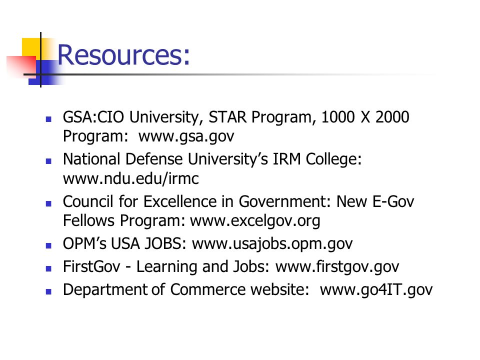 Resources: GSA:CIO University, STAR Program, 1000 X 2000 Program:   National Defense University’s IRM College:   Council for Excellence in Government: New E-Gov Fellows Program:   OPM’s USA JOBS:   FirstGov - Learning and Jobs:   Department of Commerce website: