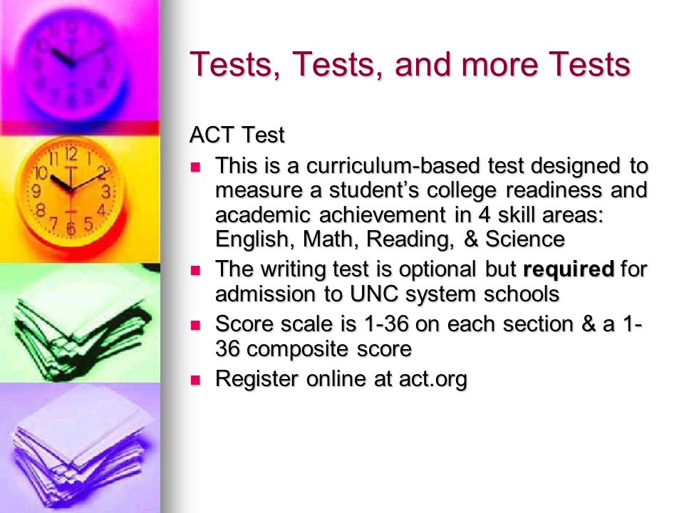 Tests, Tests, and more Tests ACT Test This is a curriculum-based test designed to measure a student’s college readiness and academic achievement in 4 skill areas: English, Math, Reading, & Science This is a curriculum-based test designed to measure a student’s college readiness and academic achievement in 4 skill areas: English, Math, Reading, & Science The writing test is optional but required for admission to UNC system schools The writing test is optional but required for admission to UNC system schools Score scale is 1-36 on each section & a composite score Score scale is 1-36 on each section & a composite score Register online at act.org Register online at act.org