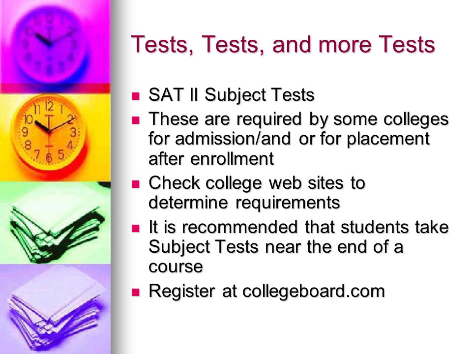 Tests, Tests, and more Tests SAT II Subject Tests SAT II Subject Tests These are required by some colleges for admission/and or for placement after enrollment These are required by some colleges for admission/and or for placement after enrollment Check college web sites to determine requirements Check college web sites to determine requirements It is recommended that students take Subject Tests near the end of a course It is recommended that students take Subject Tests near the end of a course Register at collegeboard.com Register at collegeboard.com