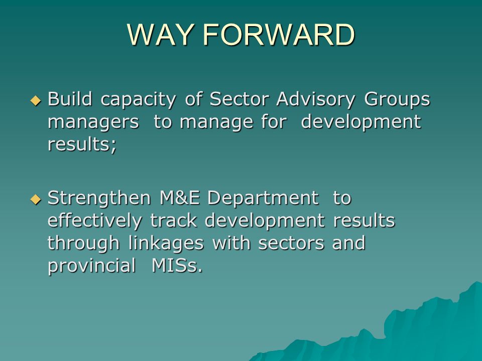 WAY FORWARD  Build capacity of Sector Advisory Groups managers to manage for development results;  Strengthen M&E Department to effectively track development results through linkages with sectors and provincial MISs.