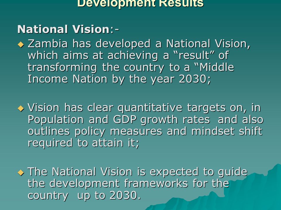 A framework for Managing for Development Results National Vision:-  Zambia has developed a National Vision, which aims at achieving a result of transforming the country to a Middle Income Nation by the year 2030;  Vision has clear quantitative targets on, in Population and GDP growth rates and also outlines policy measures and mindset shift required to attain it;  The National Vision is expected to guide the development frameworks for the country up to 2030.