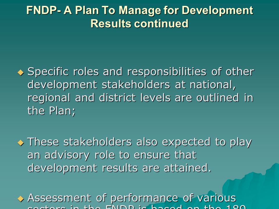 FNDP- A Plan To Manage for Development Results continued  Specific roles and responsibilities of other development stakeholders at national, regional and district levels are outlined in the Plan;  These stakeholders also expected to play an advisory role to ensure that development results are attained.