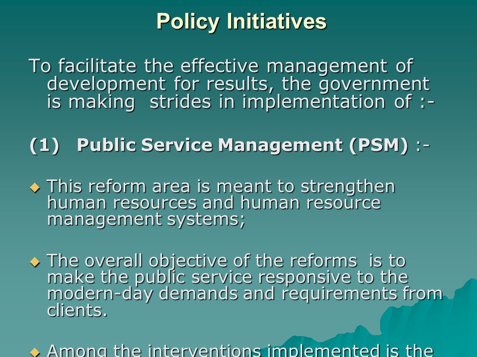 Policy Initiatives To facilitate the effective management of development for results, the government is making strides in implementation of :- (1)Public Service Management (PSM) :-  This reform area is meant to strengthen human resources and human resource management systems;  The overall objective of the reforms is to make the public service responsive to the modern-day demands and requirements from clients.