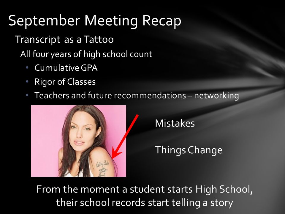 Transcript as a Tattoo All four years of high school count Cumulative GPA Rigor of Classes Teachers and future recommendations – networking September Meeting Recap Mistakes Things Change From the moment a student starts High School, their school records start telling a story