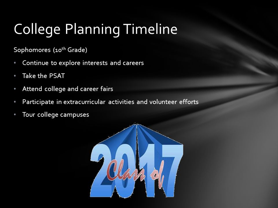 Sophomores (10 th Grade) Continue to explore interests and careers Take the PSAT Attend college and career fairs Participate in extracurricular activities and volunteer efforts Tour college campuses College Planning Timeline
