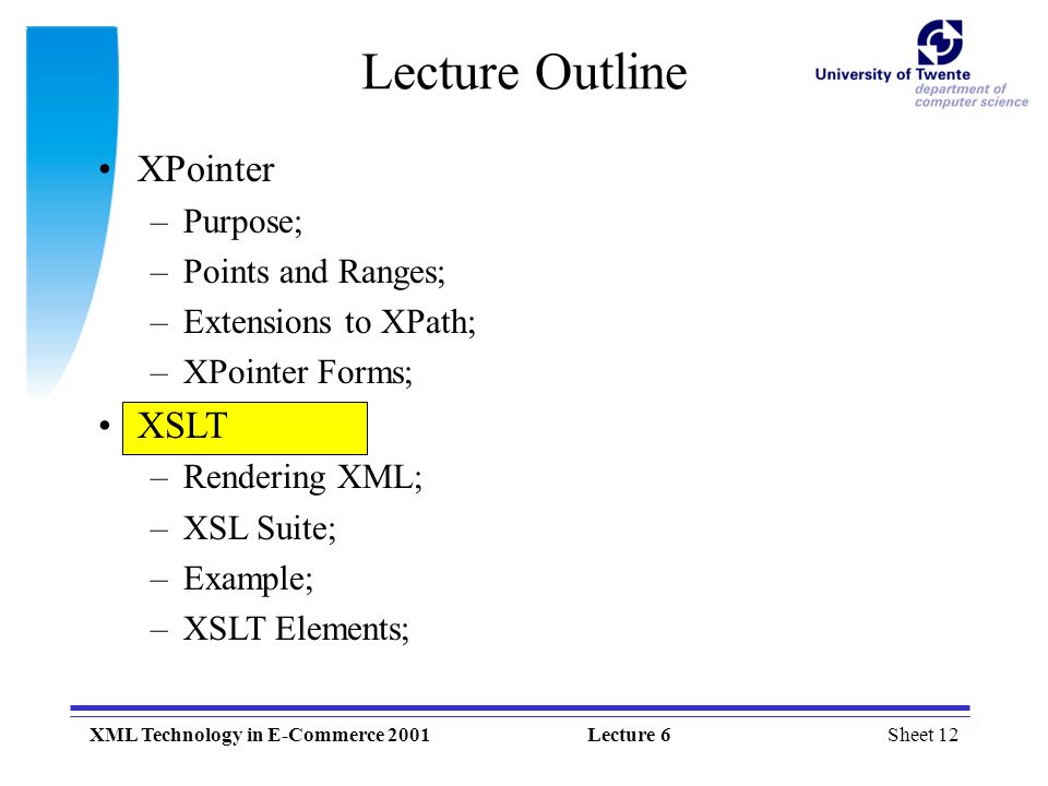 Sheet 12XML Technology in E-Commerce 2001Lecture 6 XPointer –Purpose; –Points and Ranges; –Extensions to XPath; –XPointer Forms; XSLT –Rendering XML; –XSL Suite; –Example; –XSLT Elements; Lecture Outline