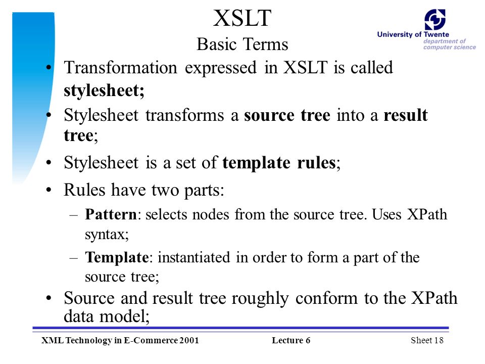 Sheet 18XML Technology in E-Commerce 2001Lecture 6 XSLT Basic Terms Transformation expressed in XSLT is called stylesheet; Stylesheet transforms a source tree into a result tree; Stylesheet is a set of template rules; Rules have two parts: –Pattern: selects nodes from the source tree.