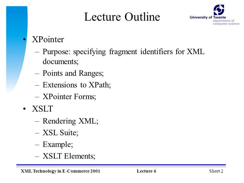 Sheet 2XML Technology in E-Commerce 2001Lecture 6 XPointer –Purpose: specifying fragment identifiers for XML documents; –Points and Ranges; –Extensions to XPath; –XPointer Forms; XSLT –Rendering XML; –XSL Suite; –Example; –XSLT Elements; Lecture Outline