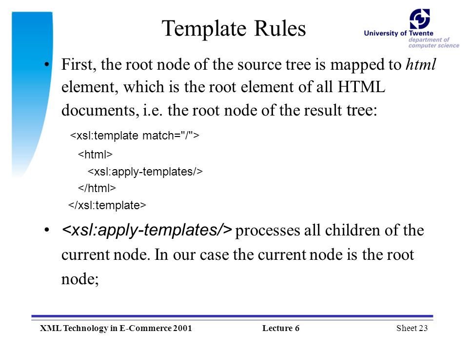 Sheet 23XML Technology in E-Commerce 2001Lecture 6 Template Rules First, the root node of the source tree is mapped to html element, which is the root element of all HTML documents, i.e.
