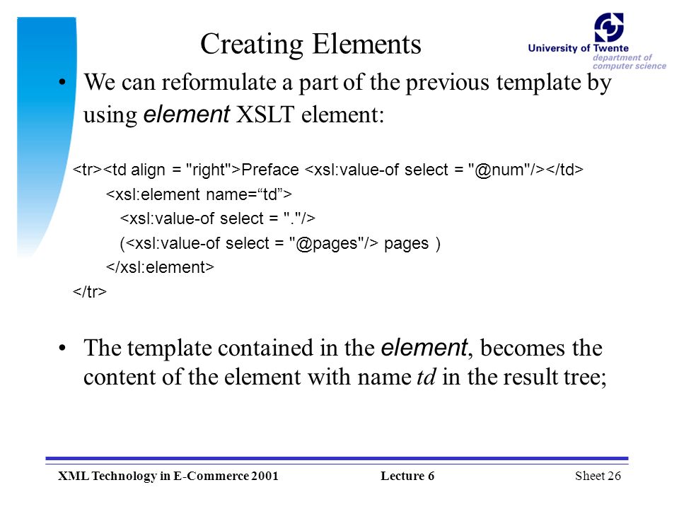 Sheet 26XML Technology in E-Commerce 2001Lecture 6 Creating Elements We can reformulate a part of the previous template by using element XSLT element: Preface ( pages ) The template contained in the element, becomes the content of the element with name td in the result tree;