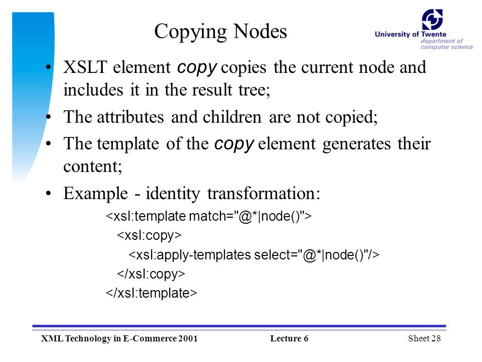 Sheet 28XML Technology in E-Commerce 2001Lecture 6 Copying Nodes XSLT element copy copies the current node and includes it in the result tree; The attributes and children are not copied; The template of the copy element generates their content; Example - identity transformation: