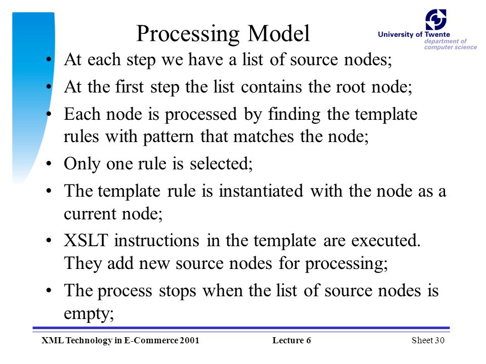 Sheet 30XML Technology in E-Commerce 2001Lecture 6 Processing Model At each step we have a list of source nodes; At the first step the list contains the root node; Each node is processed by finding the template rules with pattern that matches the node; Only one rule is selected; The template rule is instantiated with the node as a current node; XSLT instructions in the template are executed.