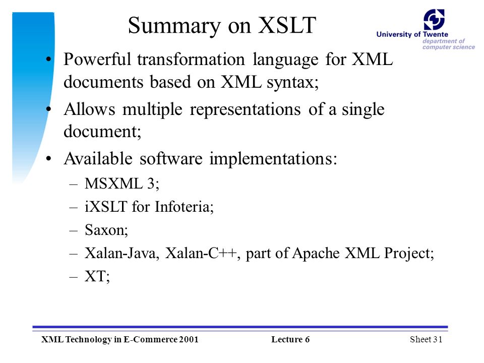 Sheet 31XML Technology in E-Commerce 2001Lecture 6 Summary on XSLT Powerful transformation language for XML documents based on XML syntax; Allows multiple representations of a single document; Available software implementations: –MSXML 3; –iXSLT for Infoteria; –Saxon; –Xalan-Java, Xalan-C++, part of Apache XML Project; –XT;