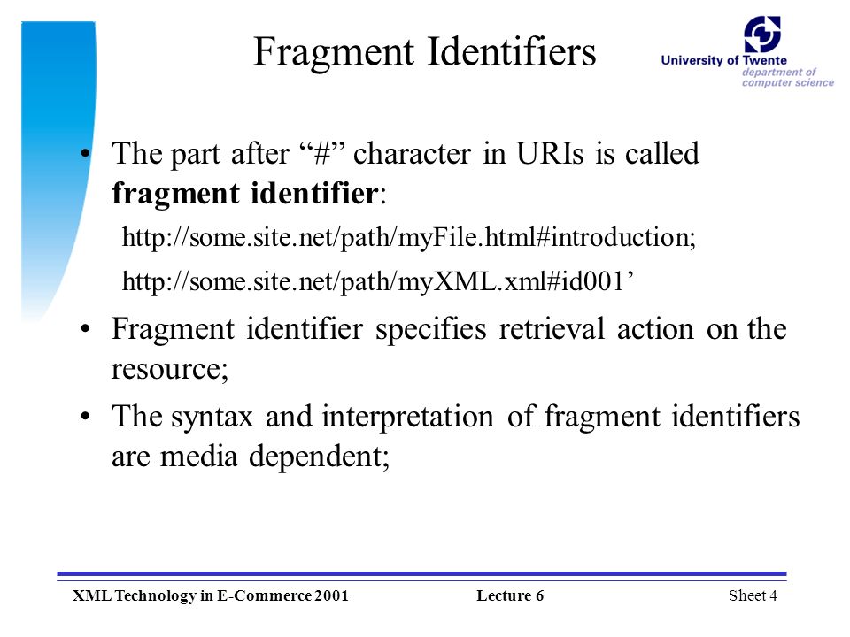 Sheet 4XML Technology in E-Commerce 2001Lecture 6 Fragment Identifiers The part after # character in URIs is called fragment identifier:     Fragment identifier specifies retrieval action on the resource; The syntax and interpretation of fragment identifiers are media dependent;