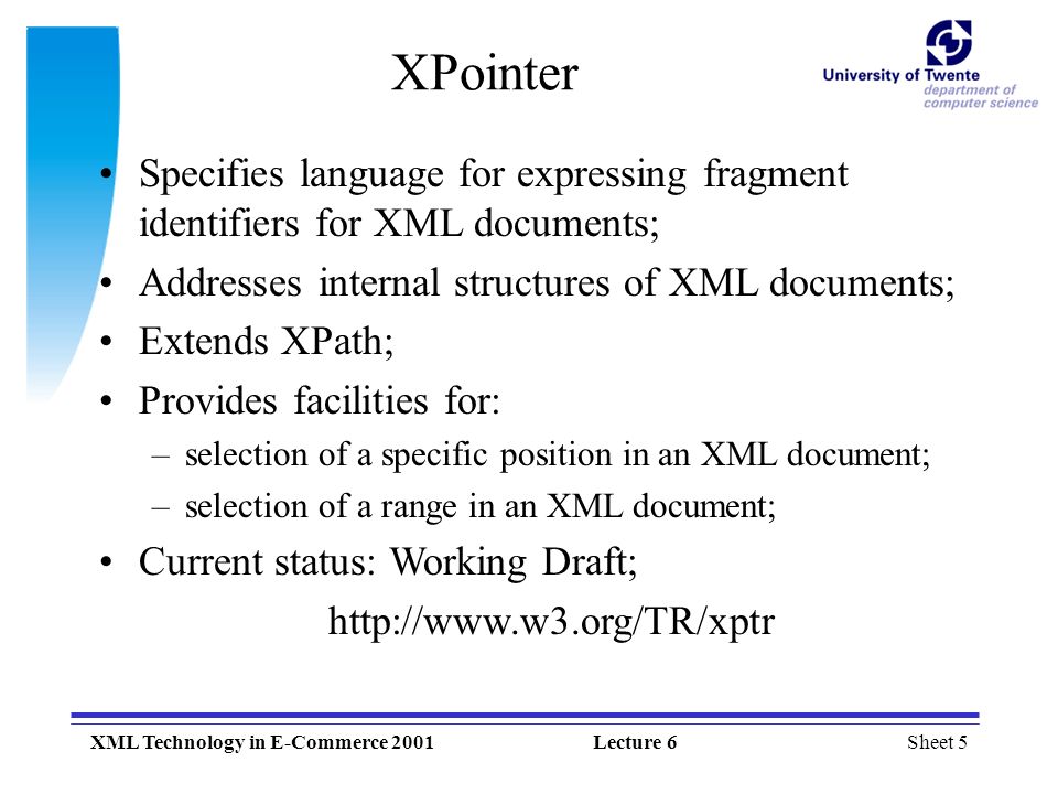 Sheet 5XML Technology in E-Commerce 2001Lecture 6 XPointer Specifies language for expressing fragment identifiers for XML documents; Addresses internal structures of XML documents; Extends XPath; Provides facilities for: –selection of a specific position in an XML document; –selection of a range in an XML document; Current status: Working Draft;