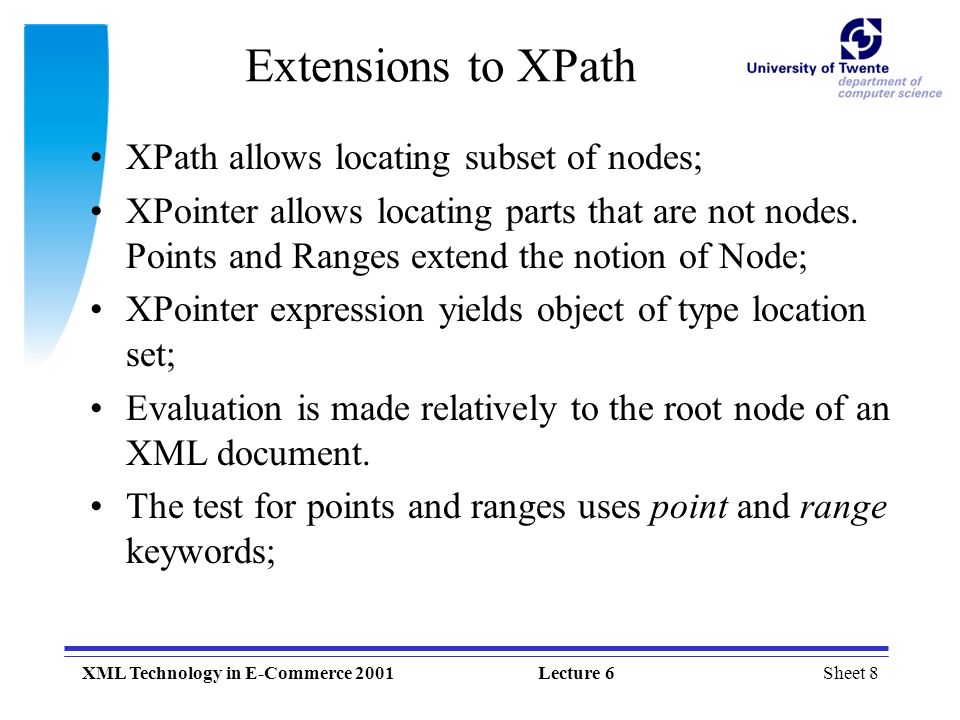 Sheet 8XML Technology in E-Commerce 2001Lecture 6 Extensions to XPath XPath allows locating subset of nodes; XPointer allows locating parts that are not nodes.