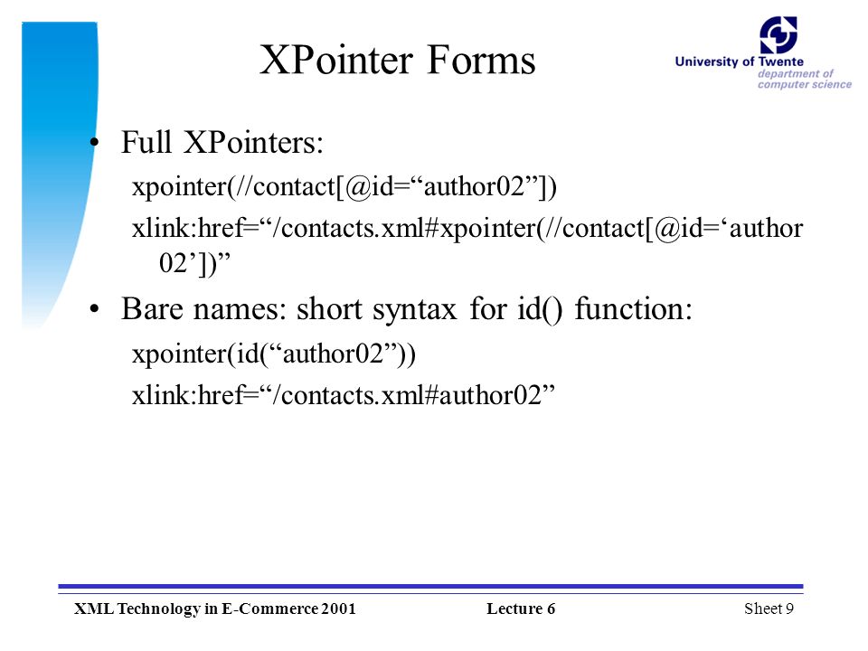 Sheet 9XML Technology in E-Commerce 2001Lecture 6 XPointer Forms Full XPointers: author02 ]) xlink:href= 02’]) Bare names: short syntax for id() function: xpointer(id( author02 )) xlink:href= /contacts.xml#author02