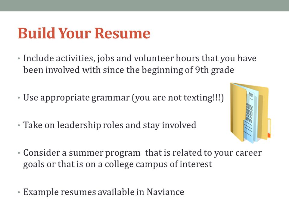 Build Your Resume Include activities, jobs and volunteer hours that you have been involved with since the beginning of 9th grade Use appropriate grammar (you are not texting!!!) Take on leadership roles and stay involved Consider a summer program that is related to your career goals or that is on a college campus of interest Example resumes available in Naviance