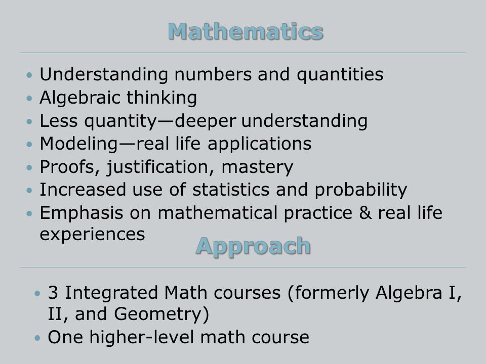 Understanding numbers and quantities Algebraic thinking Less quantity—deeper understanding Modeling—real life applications Proofs, justification, mastery Increased use of statistics and probability Emphasis on mathematical practice & real life experiences 3 Integrated Math courses (formerly Algebra I, II, and Geometry) One higher-level math course