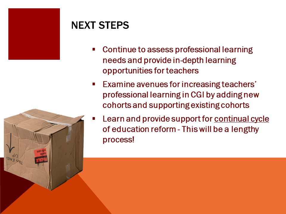 NEXT STEPS  Continue to assess professional learning needs and provide in-depth learning opportunities for teachers  Examine avenues for increasing teachers’ professional learning in CGI by adding new cohorts and supporting existing cohorts  Learn and provide support for continual cycle of education reform - This will be a lengthy process!
