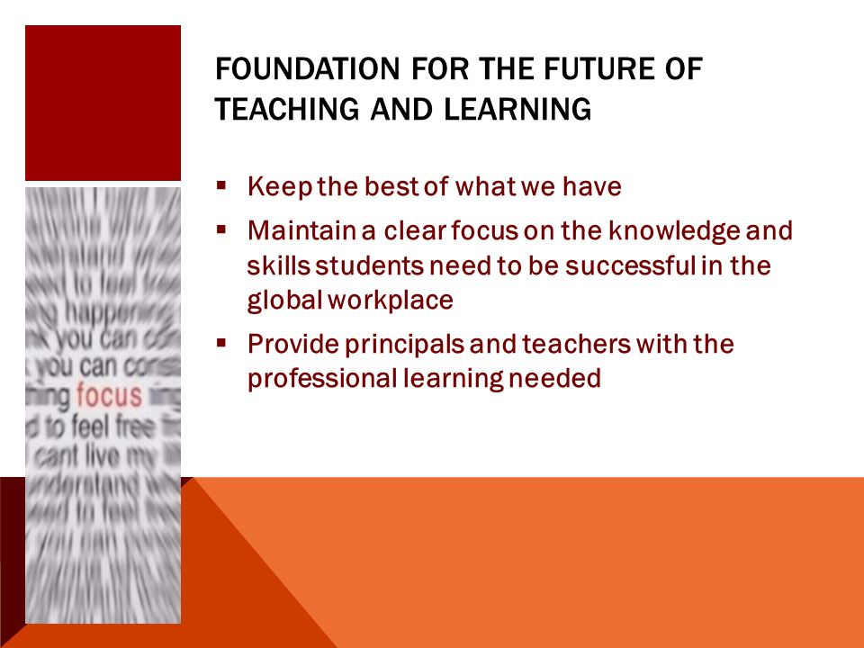 FOUNDATION FOR THE FUTURE OF TEACHING AND LEARNING  Keep the best of what we have  Maintain a clear focus on the knowledge and skills students need to be successful in the global workplace  Provide principals and teachers with the professional learning needed