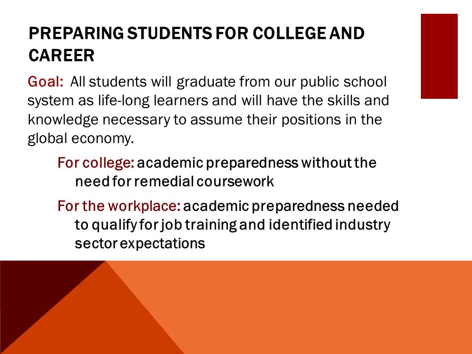 PREPARING STUDENTS FOR COLLEGE AND CAREER Goal: All students will graduate from our public school system as life-long learners and will have the skills and knowledge necessary to assume their positions in the global economy.