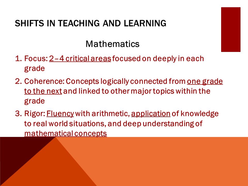 SHIFTS IN TEACHING AND LEARNING Mathematics 1.Focus: 2–4 critical areas focused on deeply in each grade 2.Coherence: Concepts logically connected from one grade to the next and linked to other major topics within the grade 3.Rigor: Fluency with arithmetic, application of knowledge to real world situations, and deep understanding of mathematical concepts