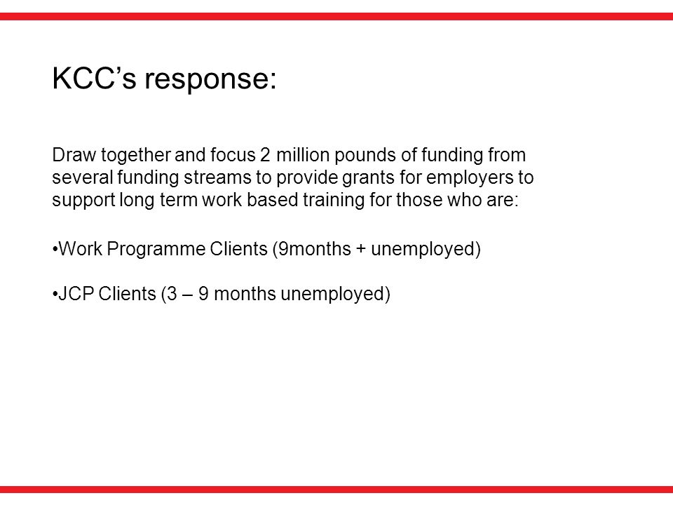 KCC’s response: Draw together and focus 2 million pounds of funding from several funding streams to provide grants for employers to support long term work based training for those who are: Work Programme Clients (9months + unemployed) JCP Clients (3 – 9 months unemployed)