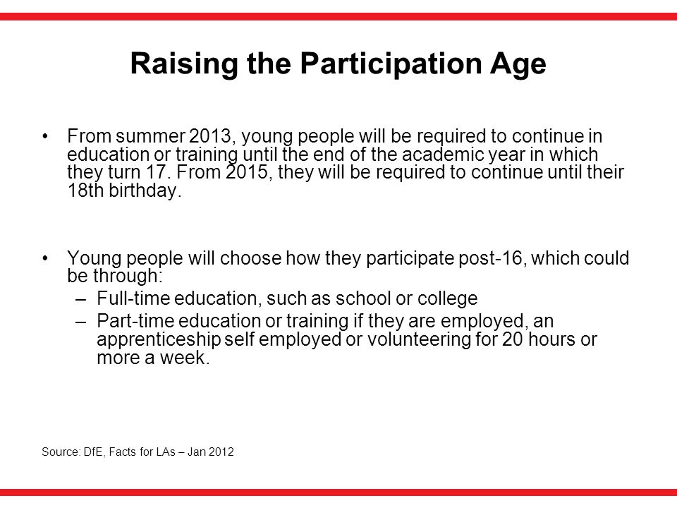 Raising the Participation Age From summer 2013, young people will be required to continue in education or training until the end of the academic year in which they turn 17.