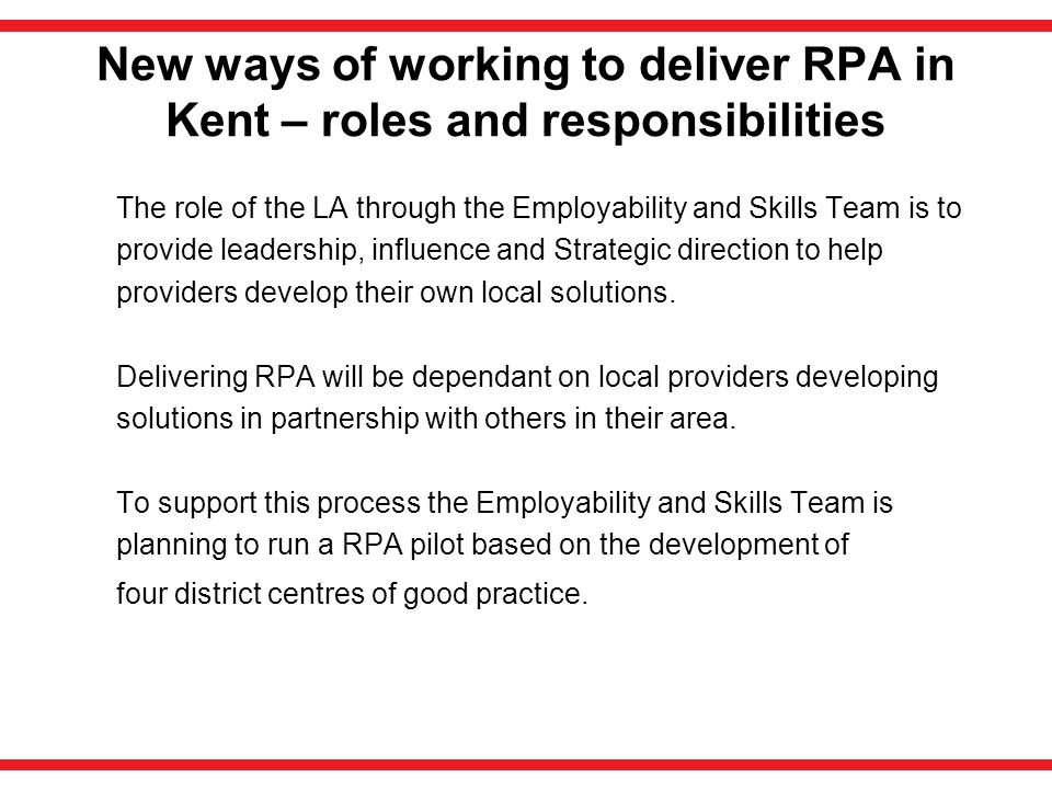 New ways of working to deliver RPA in Kent – roles and responsibilities The role of the LA through the Employability and Skills Team is to provide leadership, influence and Strategic direction to help providers develop their own local solutions.