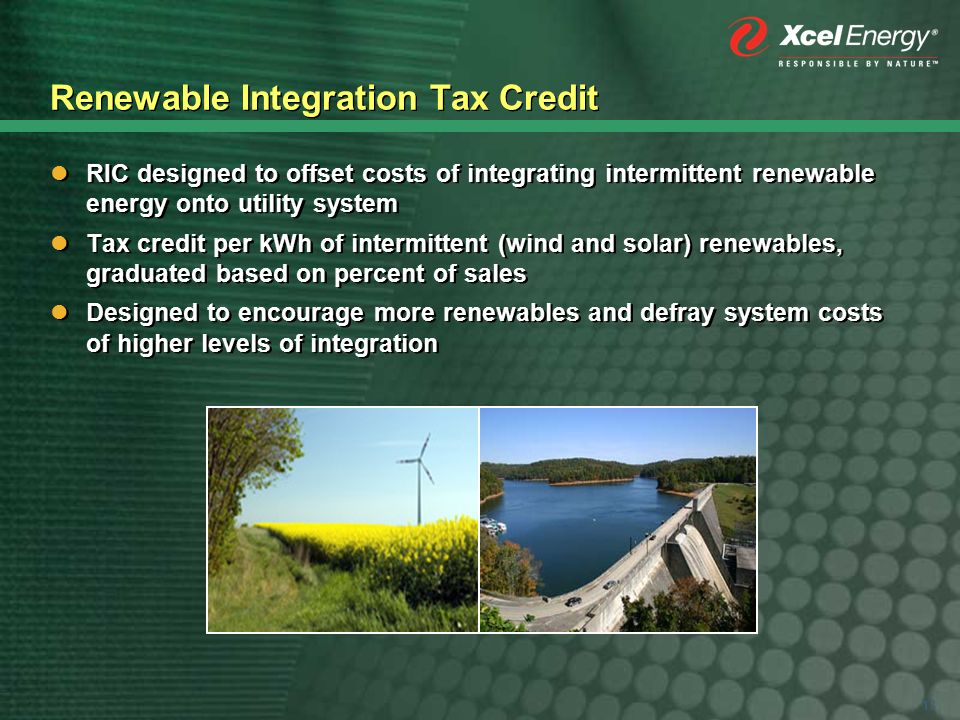13 Renewable Integration Tax Credit RIC designed to offset costs of integrating intermittent renewable energy onto utility system Tax credit per kWh of intermittent (wind and solar) renewables, graduated based on percent of sales Designed to encourage more renewables and defray system costs of higher levels of integration RIC designed to offset costs of integrating intermittent renewable energy onto utility system Tax credit per kWh of intermittent (wind and solar) renewables, graduated based on percent of sales Designed to encourage more renewables and defray system costs of higher levels of integration