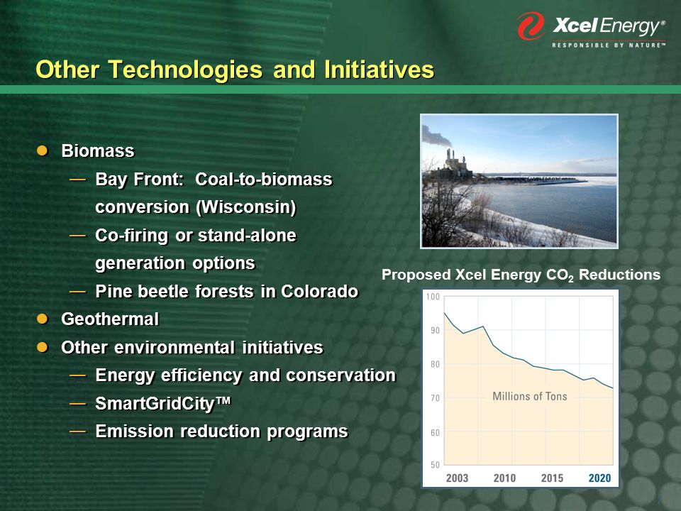 7 Other Technologies and Initiatives Biomass — Bay Front: Coal-to-biomass conversion (Wisconsin) — Co-firing or stand-alone generation options — Pine beetle forests in Colorado Geothermal Other environmental initiatives — Energy efficiency and conservation — SmartGridCity™ — Emission reduction programs Biomass — Bay Front: Coal-to-biomass conversion (Wisconsin) — Co-firing or stand-alone generation options — Pine beetle forests in Colorado Geothermal Other environmental initiatives — Energy efficiency and conservation — SmartGridCity™ — Emission reduction programs Proposed Xcel Energy CO 2 Reductions