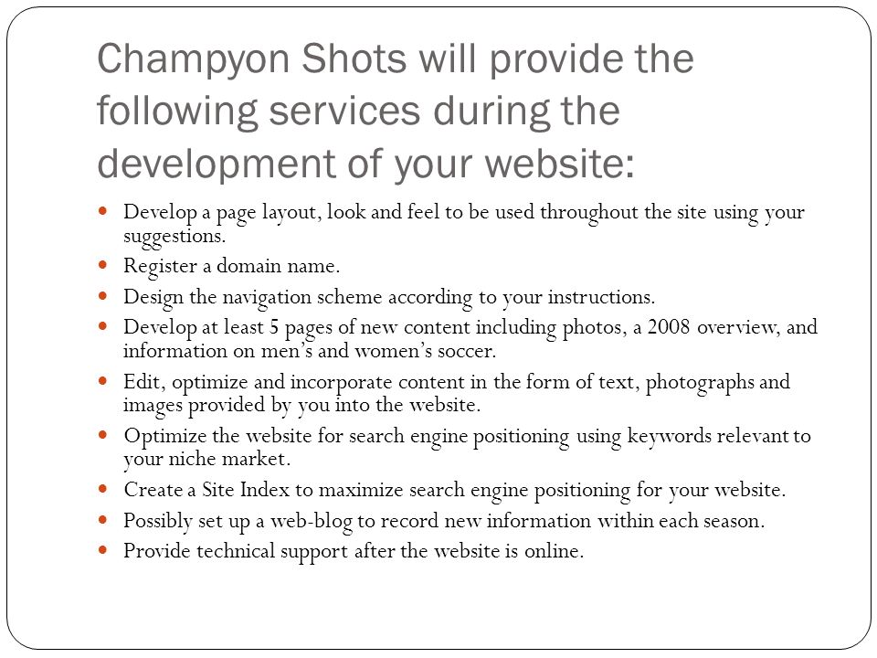 Champyon Shots will provide the following services during the development of your website: Develop a page layout, look and feel to be used throughout the site using your suggestions.