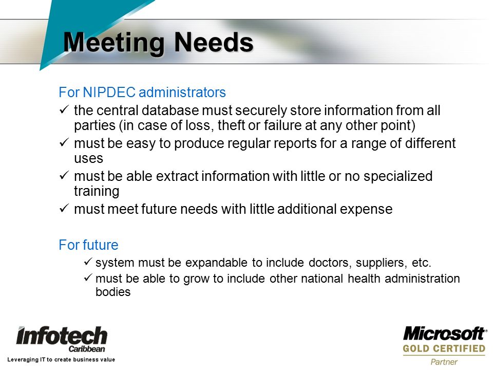 Meeting Needs For NIPDEC administrators the central database must securely store information from all parties (in case of loss, theft or failure at any other point) must be easy to produce regular reports for a range of different uses must be able extract information with little or no specialized training must meet future needs with little additional expense For future system must be expandable to include doctors, suppliers, etc.