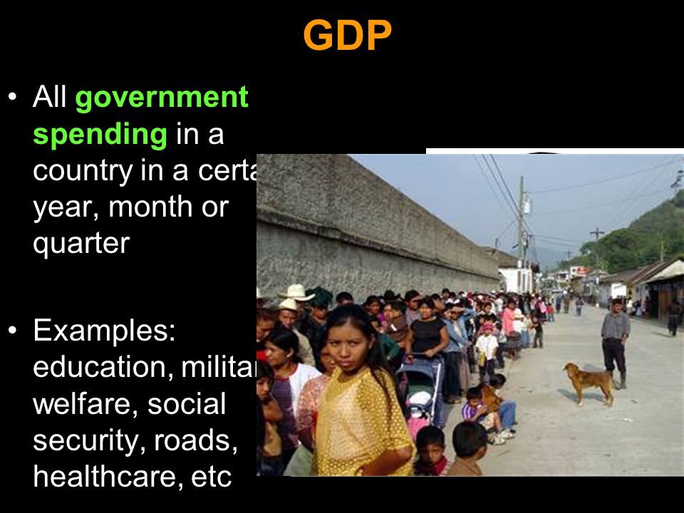 GDP All government spending in a country in a certain year, month or quarter Examples: education, military, welfare, social security, roads, healthcare, etc