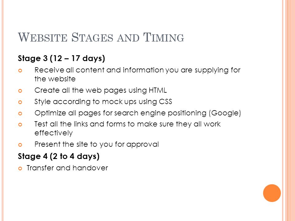 W EBSITE S TAGES AND T IMING Stage 3 (12 – 17 days) Receive all content and information you are supplying for the website Create all the web pages using HTML Style according to mock ups using CSS Optimize all pages for search engine positioning (Google) Test all the links and forms to make sure they all work effectively Present the site to you for approval Stage 4 (2 to 4 days) Transfer and handover