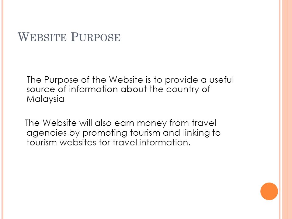 W EBSITE P URPOSE The Purpose of the Website is to provide a useful source of information about the country of Malaysia The Website will also earn money from travel agencies by promoting tourism and linking to tourism websites for travel information.