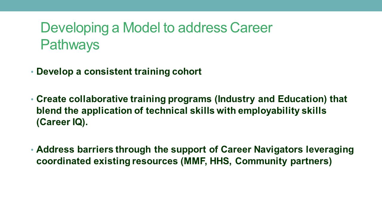 Developing a Model to address Career Pathways Develop a consistent training cohort Create collaborative training programs (Industry and Education) that blend the application of technical skills with employability skills (Career IQ).