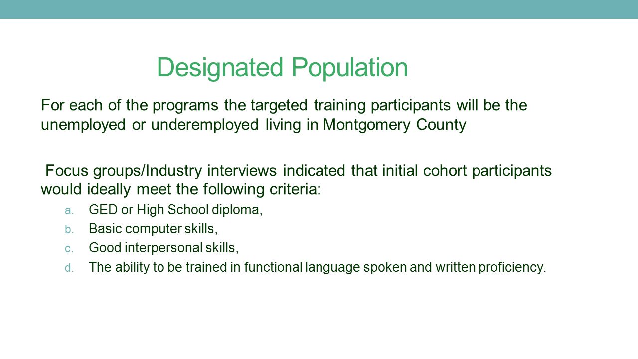 Designated Population For each of the programs the targeted training participants will be the unemployed or underemployed living in Montgomery County Focus groups/Industry interviews indicated that initial cohort participants would ideally meet the following criteria: a.