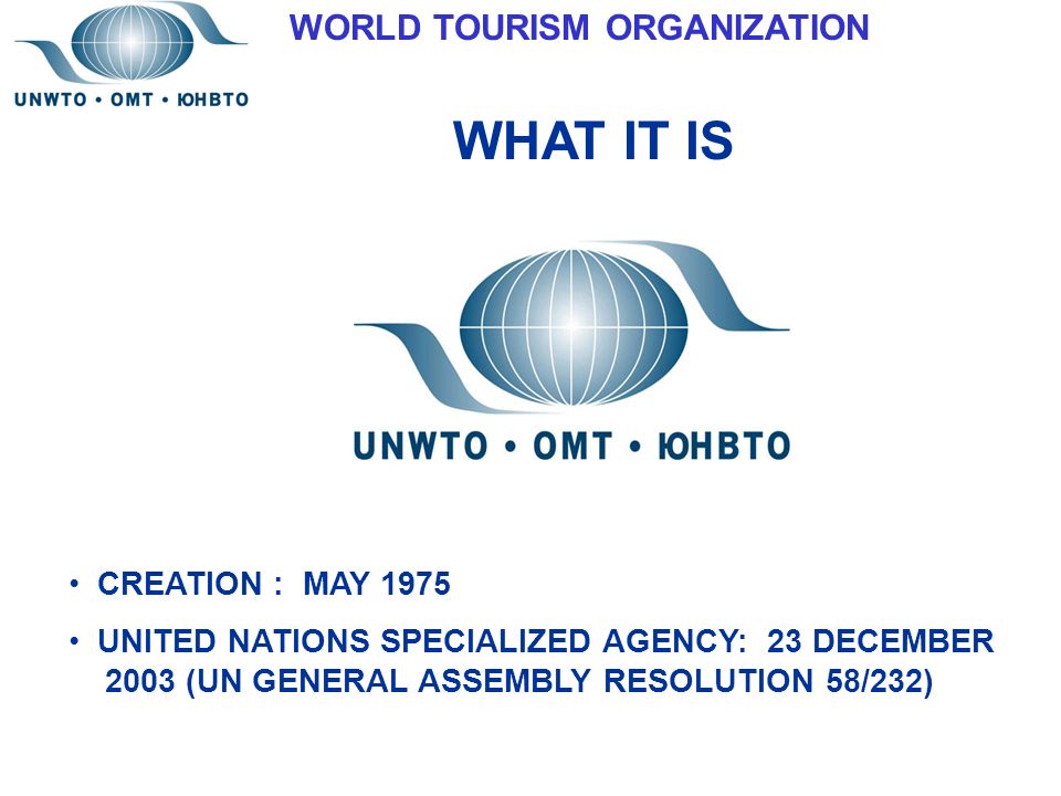 WORLD TOURISM ORGANIZATION WHAT IT IS CREATION : MAY 1975 UNITED NATIONS SPECIALIZED AGENCY: 23 DECEMBER 2003 (UN GENERAL ASSEMBLY RESOLUTION 58/232)