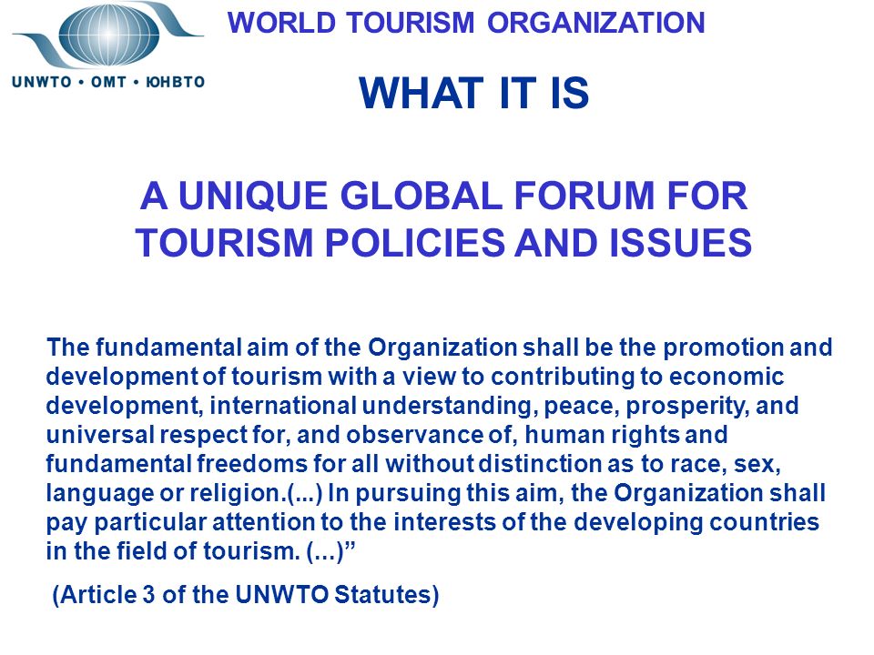 A UNIQUE GLOBAL FORUM FOR TOURISM POLICIES AND ISSUES The fundamental aim of the Organization shall be the promotion and development of tourism with a view to contributing to economic development, international understanding, peace, prosperity, and universal respect for, and observance of, human rights and fundamental freedoms for all without distinction as to race, sex, language or religion.(...) In pursuing this aim, the Organization shall pay particular attention to the interests of the developing countries in the field of tourism.