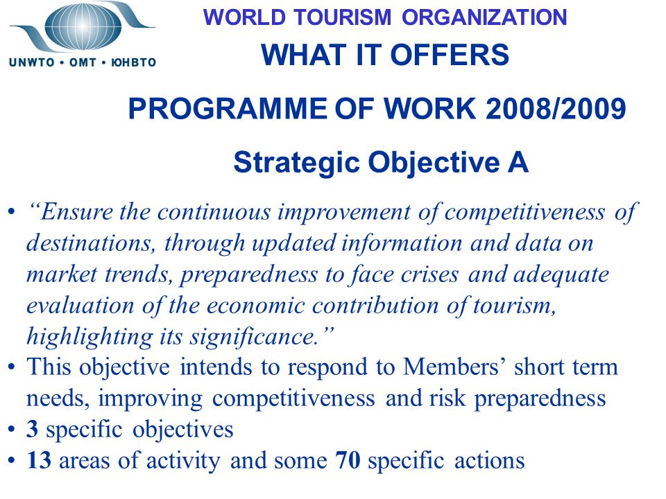 WORLD TOURISM ORGANIZATION WHAT IT OFFERS PROGRAMME OF WORK 2008/2009 Strategic Objective A Ensure the continuous improvement of competitiveness of destinations, through updated information and data on market trends, preparedness to face crises and adequate evaluation of the economic contribution of tourism, highlighting its significance. This objective intends to respond to Members’ short term needs, improving competitiveness and risk preparedness 3 specific objectives 13 areas of activity and some 70 specific actions