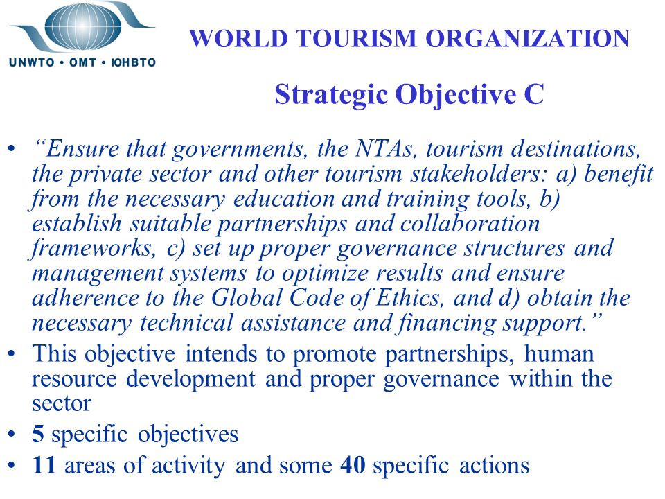 WORLD TOURISM ORGANIZATION Strategic Objective C Ensure that governments, the NTAs, tourism destinations, the private sector and other tourism stakeholders: a) benefit from the necessary education and training tools, b) establish suitable partnerships and collaboration frameworks, c) set up proper governance structures and management systems to optimize results and ensure adherence to the Global Code of Ethics, and d) obtain the necessary technical assistance and financing support. This objective intends to promote partnerships, human resource development and proper governance within the sector 5 specific objectives 11 areas of activity and some 40 specific actions