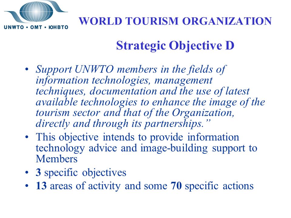 WORLD TOURISM ORGANIZATION Strategic Objective D Support UNWTO members in the fields of information technologies, management techniques, documentation and the use of latest available technologies to enhance the image of the tourism sector and that of the Organization, directly and through its partnerships. This objective intends to provide information technology advice and image-building support to Members 3 specific objectives 13 areas of activity and some 70 specific actions