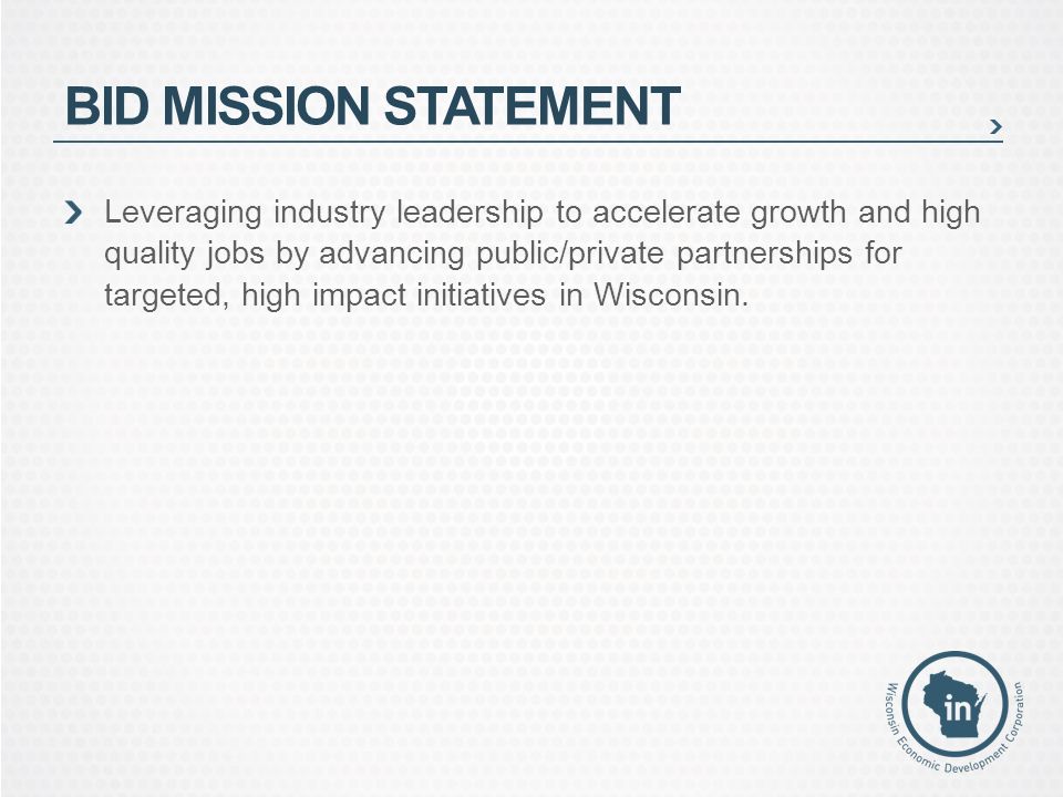 BID MISSION STATEMENT Leveraging industry leadership to accelerate growth and high quality jobs by advancing public/private partnerships for targeted, high impact initiatives in Wisconsin.