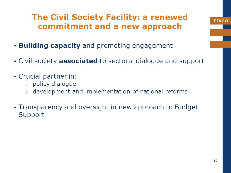 DEVCO The Civil Society Facility: a renewed commitment and a new approach Building capacity and promoting engagement Civil society associated to sectoral dialogue and support Crucial partner in: o policy dialogue o development and implementation of national reforms Transparency and oversight in new approach to Budget Support 10