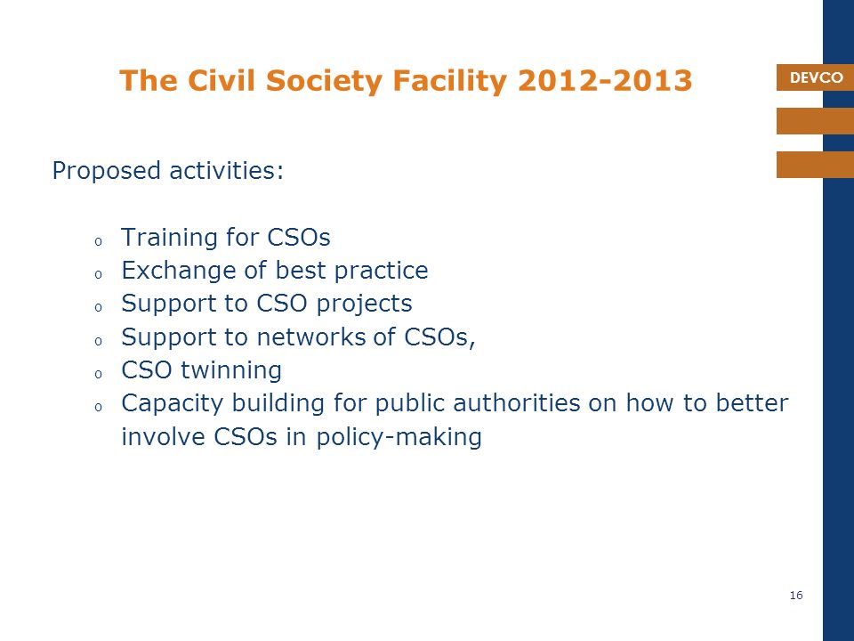 DEVCO The Civil Society Facility Proposed activities: o Training for CSOs o Exchange of best practice o Support to CSO projects o Support to networks of CSOs, o CSO twinning o Capacity building for public authorities on how to better involve CSOs in policy-making 16