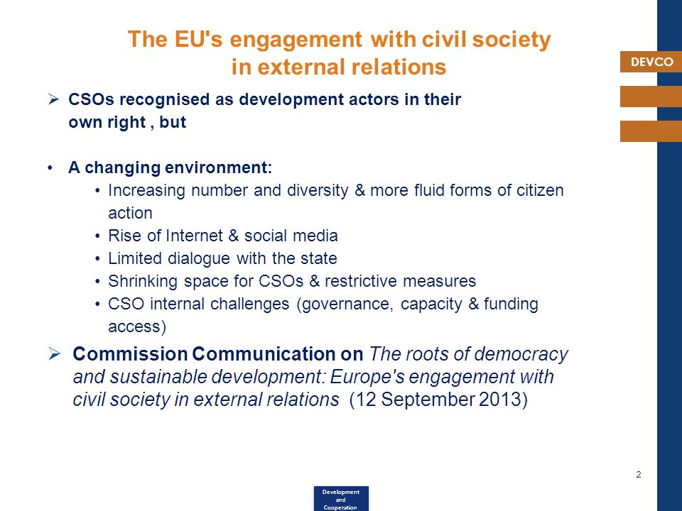 DEVCO 2 The EU s engagement with civil society in external relations  CSOs recognised as development actors in their own right, but A changing environment: Increasing number and diversity & more fluid forms of citizen action Rise of Internet & social media Limited dialogue with the state Shrinking space for CSOs & restrictive measures CSO internal challenges (governance, capacity & funding access)  Commission Communication on The roots of democracy and sustainable development: Europe s engagement with civil society in external relations (12 September 2013) Development and Cooperation