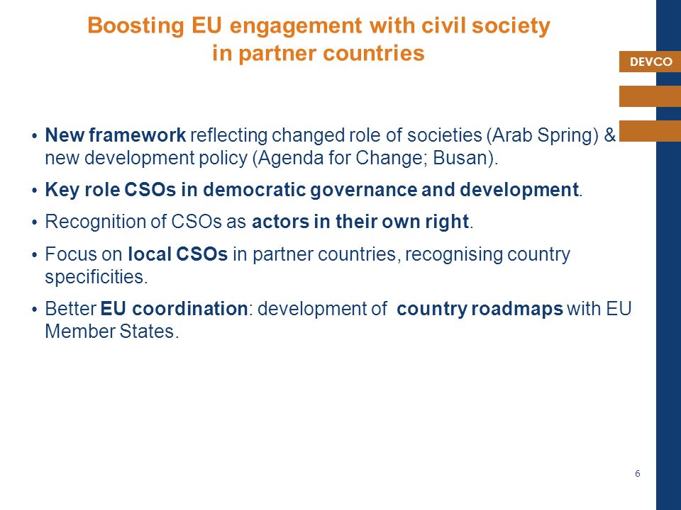 DEVCO Boosting EU engagement with civil society in partner countries New framework reflecting changed role of societies (Arab Spring) & new development policy (Agenda for Change; Busan).